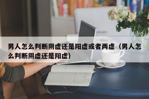 男人怎么判断阴虚还是阳虚或者两虚（男人怎么判断阴虚还是阳虚） 